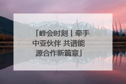 峰会时刻丨牵手中亚伙伴 共谱能源合作新篇章