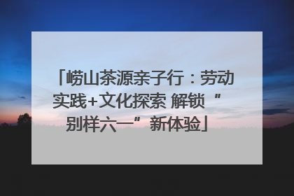 崂山茶源亲子行：劳动实践+文化探索 解锁“别样六一”新体验