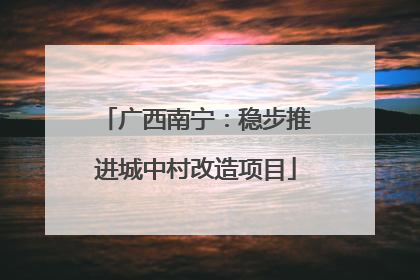广西南宁：稳步推进城中村改造项目