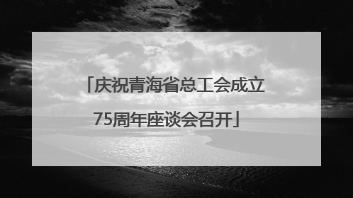 庆祝青海省总工会成立75周年座谈会召开