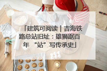 建筑可阅读｜吉海铁路总站旧址：雄狮踞百年 “站”写传承史