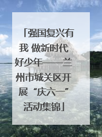 强国复兴有我 做新时代好少年——兰州市城关区开展“庆六一”活动集锦