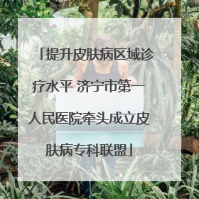 提升皮肤病区域诊疗水平 济宁市第一人民医院牵头成立皮肤病专科联盟
