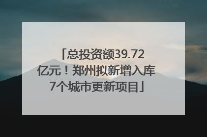 总投资额39.72亿元！郑州拟新增入库7个城市更新项目