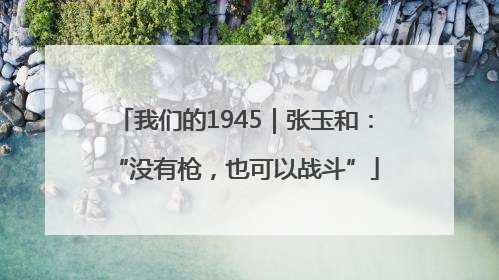 我们的1945｜张玉和：“没有枪，也可以战斗”