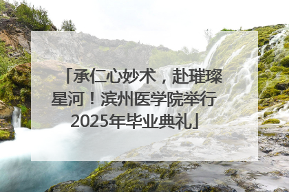 承仁心妙术，赴璀璨星河！滨州医学院举行2025年毕业典礼