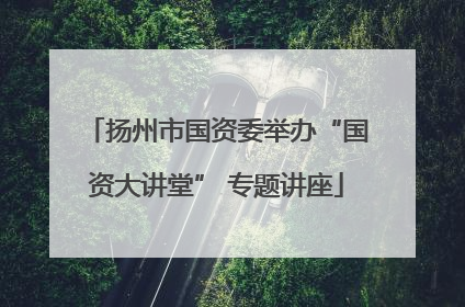 扬州市国资委举办“国资大讲堂” 专题讲座