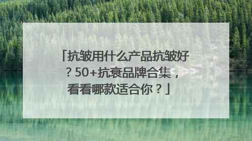 抗皱用什么产品抗皱好？50+抗衰品牌合集，看看哪款适合你？