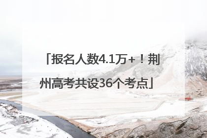 报名人数4.1万+！荆州高考共设36个考点