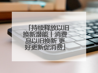 持续释放以旧换新潜能丨消费品以旧换新 更好更新促消费