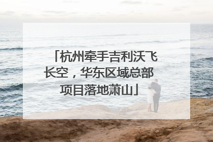 杭州牵手吉利沃飞长空，华东区域总部项目落地萧山