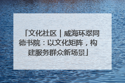 文化社区｜威海环翠同德书院：以文化矩阵，构建服务群众新场景