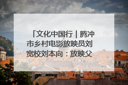 文化中国行｜腾冲市乡村电影放映员刘宽校刘本向：放映父子兵 接力光影梦
