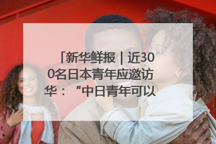 新华鲜报｜近300名日本青年应邀访华：“中日青年可以创造更好的未来”