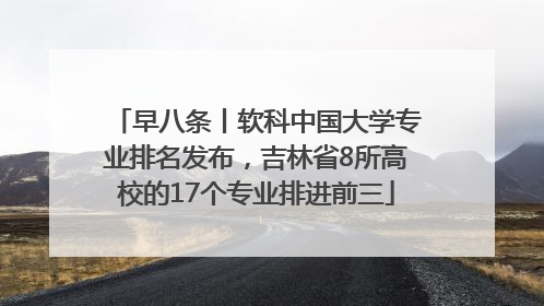 早八条丨软科中国大学专业排名发布，吉林省8所高校的17个专业排进前三