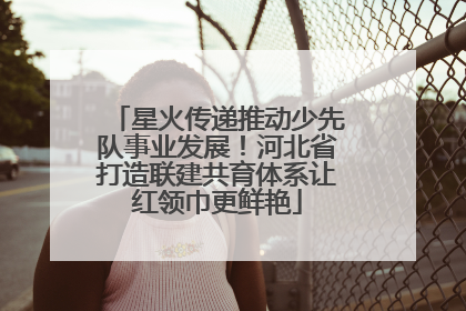 星火传递推动少先队事业发展！河北省打造联建共育体系让红领巾更鲜艳