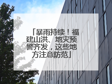 暴雨持续！福建山洪、地灾预警齐发，这些地方注意防范