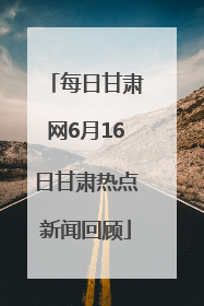 每日甘肃网6月16日甘肃热点新闻回顾