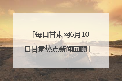 每日甘肃网6月10日甘肃热点新闻回顾