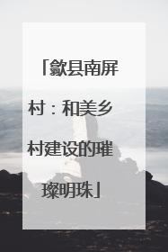 歙县南屏村：和美乡村建设的璀璨明珠