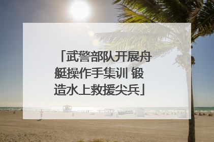 武警部队开展舟艇操作手集训 锻造水上救援尖兵