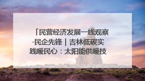 民营经济发展一线观察·民企先锋｜吉林低碳实践暖民心：太阳能供暖技术为北方清洁取暖破局