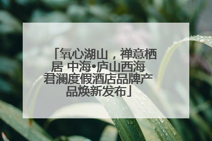 氧心湖山，禅意栖居 中海•庐山西海君澜度假酒店品牌产品焕新发布