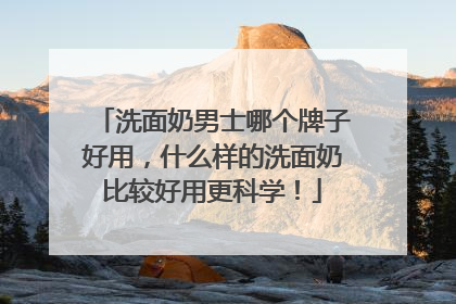 洗面奶男士哪个牌子好用，什么样的洗面奶比较好用更科学！