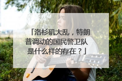 洛杉矶大乱，特朗普调动的国民警卫队是什么样的存在？