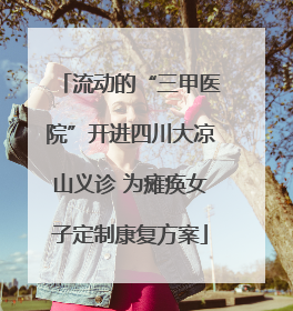 流动的“三甲医院”开进四川大凉山义诊 为瘫痪女子定制康复方案