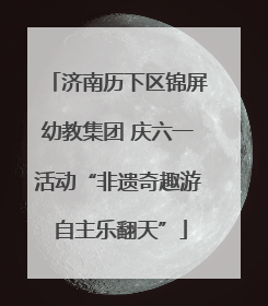济南历下区锦屏幼教集团 庆六一活动“非遗奇趣游 自主乐翻天”