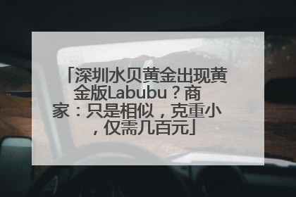 深圳水贝黄金出现黄金版Labubu？商家：只是相似，克重小，仅需几百元