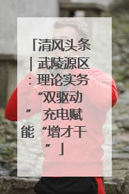 清风头条｜武陵源区：理论实务“双驱动 ” 充电赋能“增才干”