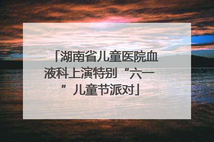湖南省儿童医院血液科上演特别“六一”儿童节派对