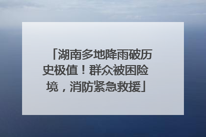 湖南多地降雨破历史极值！群众被困险境，消防紧急救援