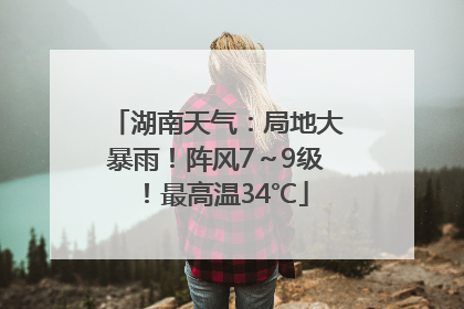 湖南天气：局地大暴雨！阵风7～9级！最高温34℃