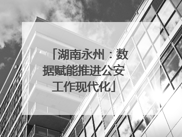 湖南永州：数据赋能推进公安工作现代化