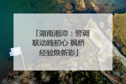 湖南湘潭：警调联动践初心 枫桥经验焕新彩