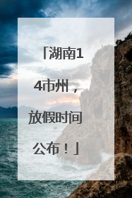 湖南14市州，放假时间公布！