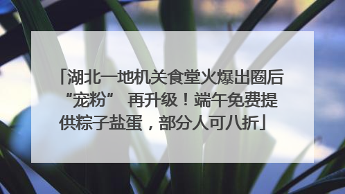 湖北一地机关食堂火爆出圈后“宠粉” 再升级！端午免费提供粽子盐蛋，部分人可八折
