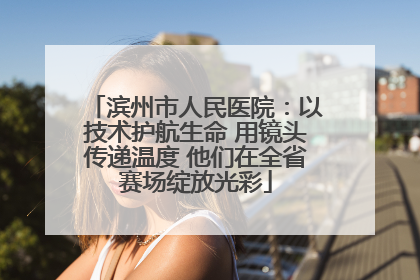 滨州市人民医院：以技术护航生命 用镜头传递温度 他们在全省赛场绽放光彩