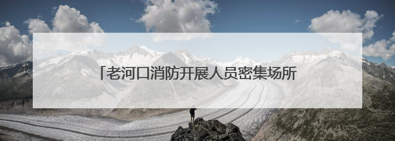 老河口消防开展人员密集场所安全检查 筑牢消防安全防线