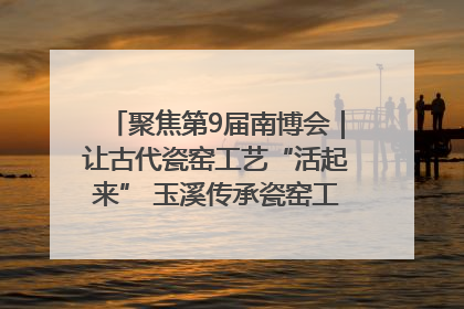 聚焦第9届南博会｜让古代瓷窑工艺“活起来” 玉溪传承瓷窑工艺将出展南博会