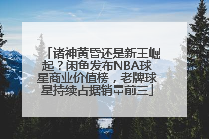 诸神黄昏还是新王崛起？闲鱼发布NBA球星商业价值榜，老牌球星持续占据销量前三