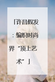 许昌假发：编织时尚界“顶上艺术”