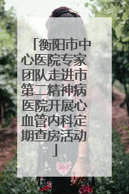 衡阳市中心医院专家团队走进市第二精神病医院开展心血管内科定期查房活动