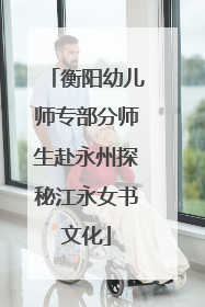 衡阳幼儿师专部分师生赴永州探秘江永女书文化