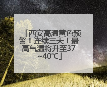 西安高温黄色预警！连续三天！最高气温将升至37~40℃