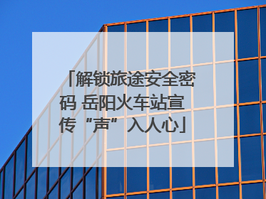 解锁旅途安全密码 岳阳火车站宣传“声”入人心