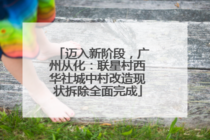 迈入新阶段，广州从化：联星村西华社城中村改造现状拆除全面完成